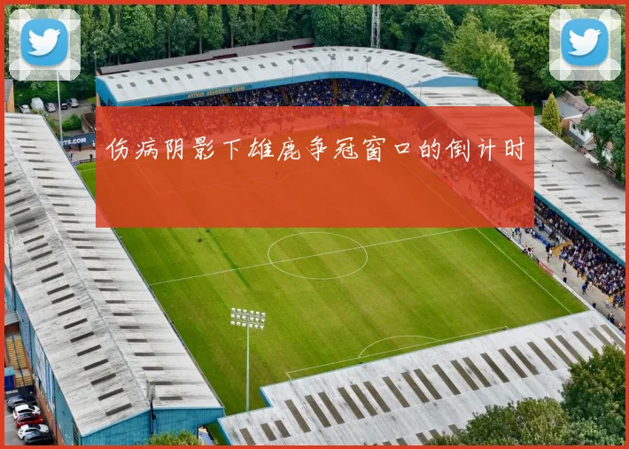 伤病阴影下雄鹿争冠窗口的倒计时