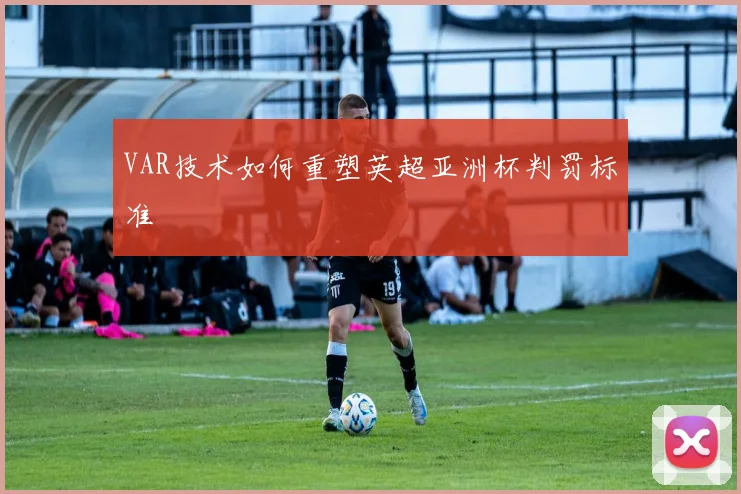 VAR技术如何重塑英超亚洲杯判罚标准