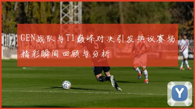 GEN战队与T1巅峰对决引发热议赛场精彩瞬间回顾与分析