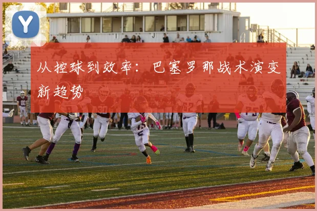 从控球到效率：巴塞罗那战术演变新趋势