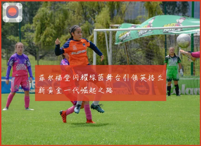 菲尔福登闪耀绿茵舞台引领英格兰新黄金一代崛起之路