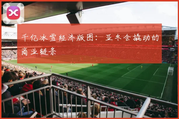 千亿冰雪经济版图：亚冬会撬动的商业链条