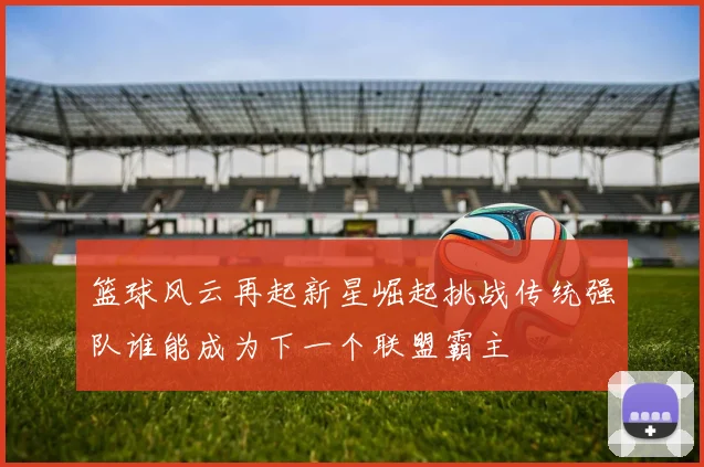 篮球风云再起新星崛起挑战传统强队谁能成为下一个联盟霸主