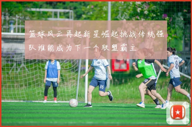 篮球风云再起新星崛起挑战传统强队谁能成为下一个联盟霸主